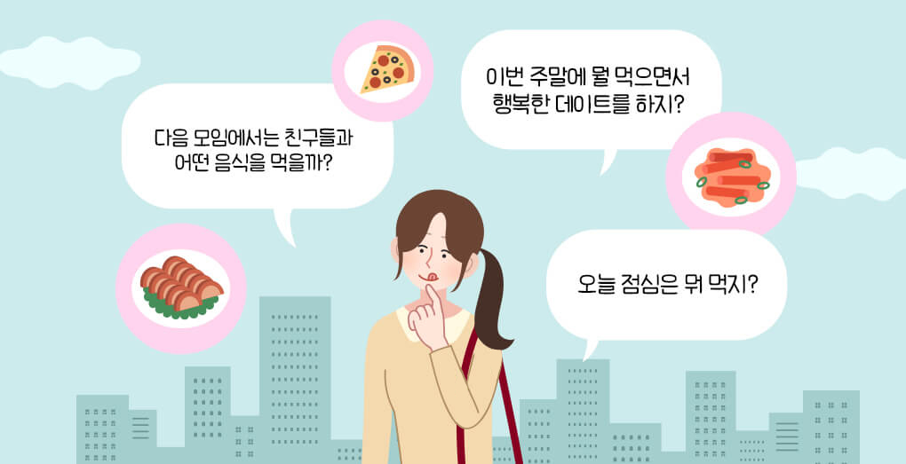 오늘 점심은 뭐 먹지?이번 주말에 뭘 먹으면서 행복한 데이트를 하지?다음 모임에서는 친구들과 어떤 음식을 먹을까?