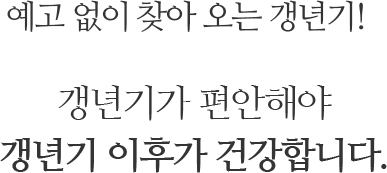 예고 없이 찾아 오는 갱년기! 갱년기가 편안해야 갱년기 이후가 건강합니다.