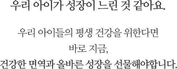 우리 아이가 성장이 느린 것 같아요. 우리 아이들의 평생 건강을 위한다면
바로 지금, 건강한 면역과 올바른 성장을 선물해야합니다.