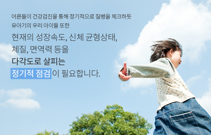 어른들이 건강검진을 통해 정기적으로 질병을 체크하듯 유아기의 우리 아이들 또한 현재의 성장속도, 신체 균형상태, 체질, 면역력 등을 다각도로 살피는 정기적 점검 이 필요합니다.