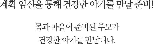 계획임신을 통해 건강한 아기를 만날 준비! 몸과 마음이 준비된 부모가 건강한 아기를 만납니다.